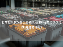 行车记录仪为什么分段录3分钟_行车记录仪可以3分钟循环吗？