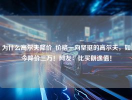 为什么高尔夫降价_价格一向坚挺的高尔夫，如今降价三万！网友：比买朗逸值！