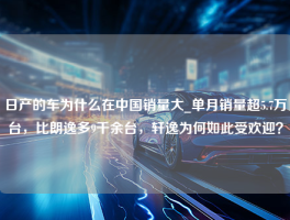 日产的车为什么在中国销量大_单月销量超5.7万台，比朗逸多9千余台，轩逸为何如此受欢迎？