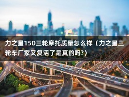 力之星150三轮摩托质量怎么样（力之星三轮车厂家又复活了是真的吗?）