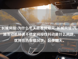 长城风骏5为什么冬天跑着就熄火_长城风骏5汽油发动机转速不稳定间接性抖动是什么问题、犹其在热车情况下、起步熄火、