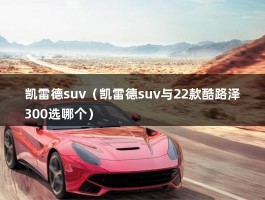 凯雷德suv（凯雷德suv与22款酷路泽300选哪个）