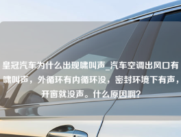 皇冠汽车为什么出现啸叫声_汽车空调出风口有啸叫声，外循环有内循环没，密封环境下有声，开窗就没声。什么原因啊？