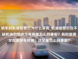 轿车的机油报警灯为什么常亮_机油报警灯在不缺机油的情况下常亮是怎么回事呢？有时是偶尔怠速停车时亮，这又是怎么回事啊？