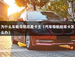 为什么车载导航总是卡主（汽车导航经常卡怎么办）