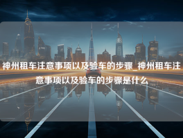 神州租车注意事项以及验车的步骤_神州租车注意事项以及验车的步骤是什么