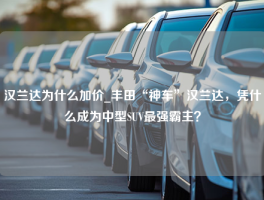 汉兰达为什么加价_丰田“神车”汉兰达，凭什么成为中型SUV最强霸主？