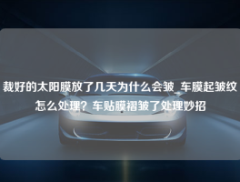 裁好的太阳膜放了几天为什么会皱_车膜起皱纹怎么处理？车贴膜褶皱了处理妙招