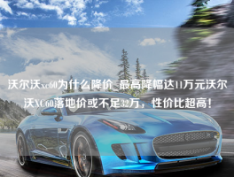 沃尔沃xc60为什么降价_最高降幅达11万元沃尔沃XC60落地价或不足32万，性价比超高！