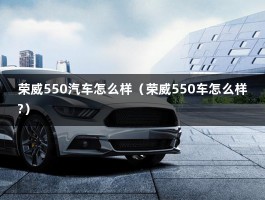 荣威550汽车怎么样（荣威550车怎么样?）