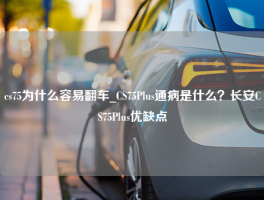 cs75为什么容易翻车_CS75Plus通病是什么？长安CS75Plus优缺点