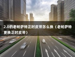 2.0的老帕萨特正时皮带怎么换（老帕萨特更换正时皮带）