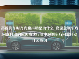 高速刹车时方向盘抖动是为什么_高速急刹车方向盘抖动的原因高速行驶中踩刹车方向盘抖动什么原因