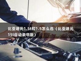 比亚迪元1.5t和1.5怎么选（比亚迪元15l自动豪华版）