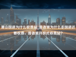 萧山国道为什么收费站_普者黑为什么走国道还要收费，普者黑开放式收费站？