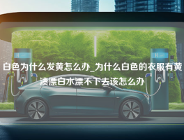 白色为什么发黄怎么办_为什么白色的衣服有黄渍漂白水漂不下去该怎么办