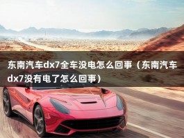 东南汽车dx7全车没电怎么回事（东南汽车dx7没有电了怎么回事）