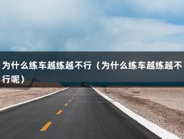 为什么练车越练越不行（为什么练车越练越不行呢）