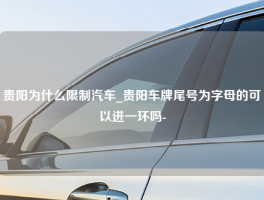 贵阳为什么限制汽车_贵阳车牌尾号为字母的可以进一环吗-