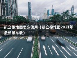 凯立德地图怎么使用（凯立德地图2021年最新版车载）