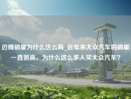 迈腾销量为什么这么高_近年来大众汽车的销量一直很高。为什么这么多人买大众汽车？