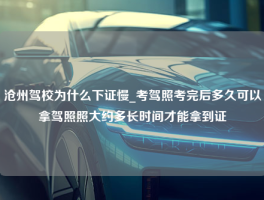 沧州驾校为什么下证慢_考驾照考完后多久可以拿驾照照大约多长时间才能拿到证