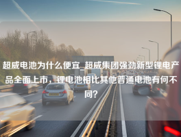 超威电池为什么便宜_超威集团强劲新型锂电产品全面上市，锂电池相比其他普通电池有何不同？