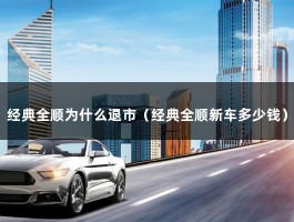 经典全顺为什么退市（经典全顺新车多少钱）