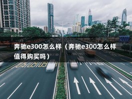 奔驰e300怎么样（奔驰e300怎么样 值得购买吗）