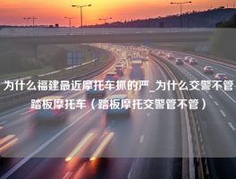 为什么福建最近摩托车抓的严_为什么交警不管踏板摩托车（踏板摩托交警管不管）