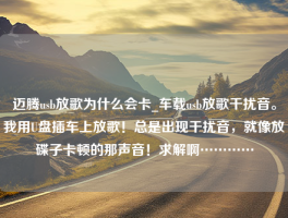 迈腾usb放歌为什么会卡_车载usb放歌干扰音。我用U盘插车上放歌！总是出现干扰音，就像放碟子卡顿的那声音！求解啊…………