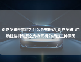 别克英朗开车时为什么会有振动_别克英朗15自动挂挡抖动怎么办老司机分析出三种原因