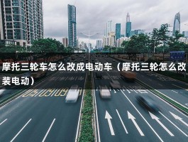 摩托三轮车怎么改成电动车（摩托三轮怎么改装电动）