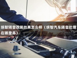 缤智隔音改装效果怎么样（缤智汽车隔音处理在哪里弄）