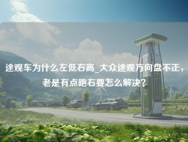 途观车为什么左低右高_大众途观方向盘不正，老是有点跑右要怎么解决？