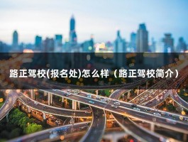 路正驾校(报名处)怎么样（路正驾校简介）