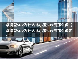 紧凑型suv为什么比小型suv贵那么多（紧凑型suv为什么比小型suv贵那么多呢）