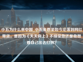 小五为什么来中国_小五金恩圣如今沦落到网红带货，是因为《天天向上》不接受他还是他想要自己出去打拼？