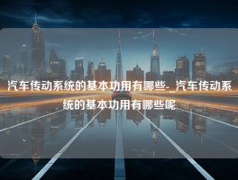 汽车传动系统的基本功用有哪些-_汽车传动系统的基本功用有哪些呢