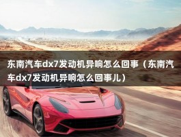 东南汽车dx7发动机异响怎么回事（东南汽车dx7发动机异响怎么回事儿）