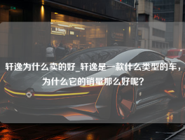 轩逸为什么卖的好_轩逸是一款什么类型的车，为什么它的销量那么好呢？