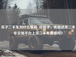 瓜子二手车为什么骗局_在瓜子、优信这类二手车交易平台上买二手车靠谱吗？