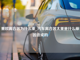 赛欧离合器为什么重_汽车离合器太重是什么原因造成的