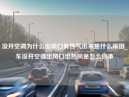 没开空调为什么出风口有热气出来是什么原因_车没开空调出风口出热风是怎么回事