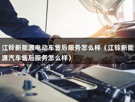 江铃新能源电动车售后服务怎么样（江铃新能源汽车售后服务怎么样）