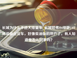 长城为什么不造大排量车_长城哈弗H6绿静2.0T听说最近没车，好像柴油版的停产了。有人知道是怎么回事吗？