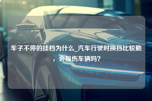 车子不停的挂档为什么_汽车行驶时换挡比较勤，会损伤车辆吗？