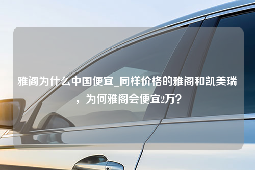 雅阁为什么中国便宜_同样价格的雅阁和凯美瑞，为何雅阁会便宜2万？