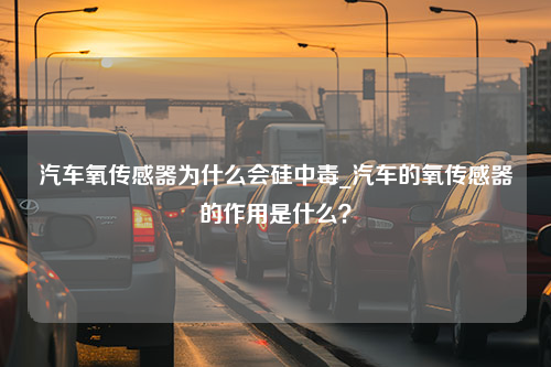 汽车氧传感器为什么会硅中毒_汽车的氧传感器的作用是什么？