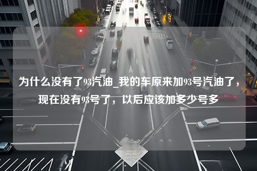 为什么没有了93汽油_我的车原来加93号汽油了，现在没有93号了，以后应该加多少号多